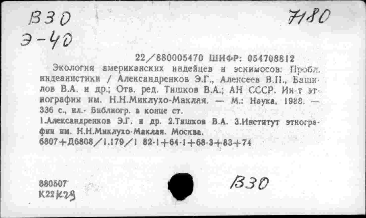 ﻿/ззо	ЯМ
э-уо
22/880005470 ШИФР: 054708812
Экология американских индейцев и эскимосов. Пробл, индеанистики / Александренков Э.Г., Алексеев В.П., Башилов В.А. и др.; Отв. ред. Тишков В.А.; АН СССР. Ин т этнографии им. Н.Н.Миклухо-Маклая. — М.: Наука, 19«8. — 336 с., ил.- Библиогр. в конце ст.
1 Александренков Э.Г. и др. 2.Тишков В.А. З.Инстятут этнографии им. Н.Н.Миклухо-Маклая. Москва.
6807+Д6808/1.179/1 82-1 +64-1 +68-3+ 834-74
880607
К22К23
/330